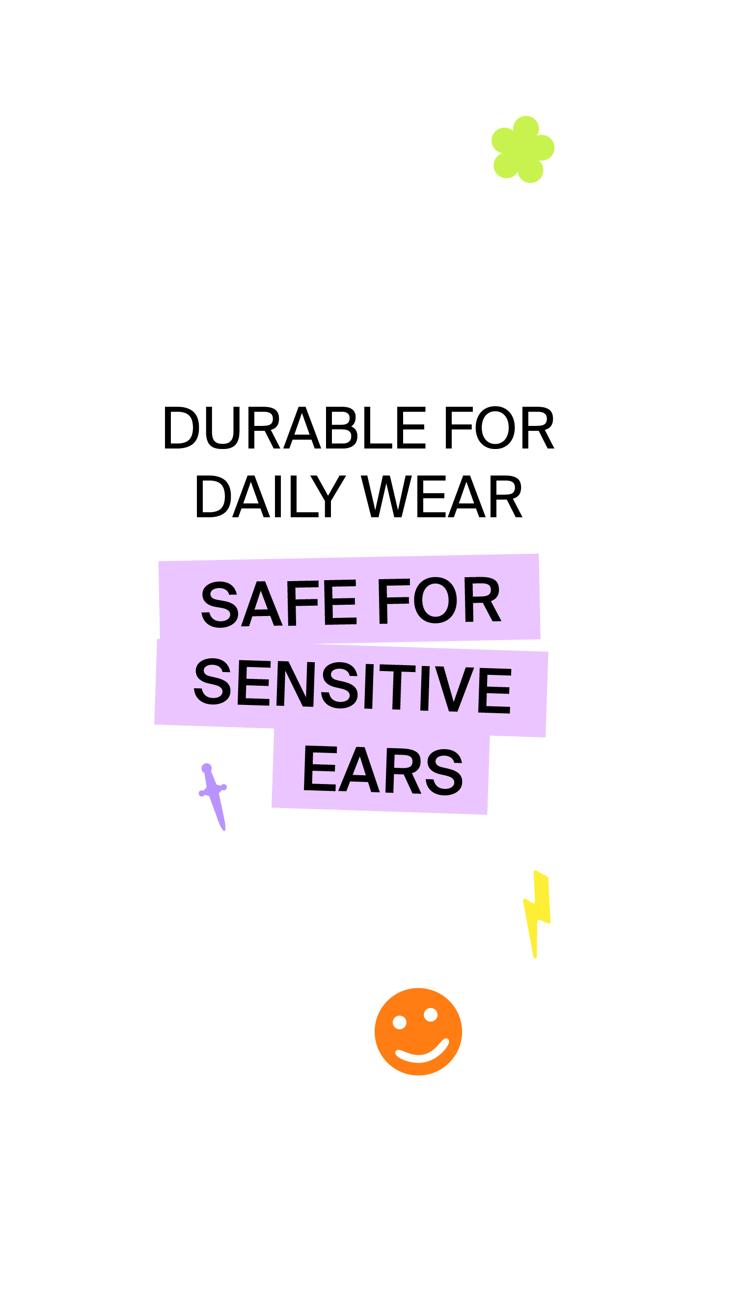 DURABLE FOR DAILY WEAR, SAFE FOR SENSITIVE EARS