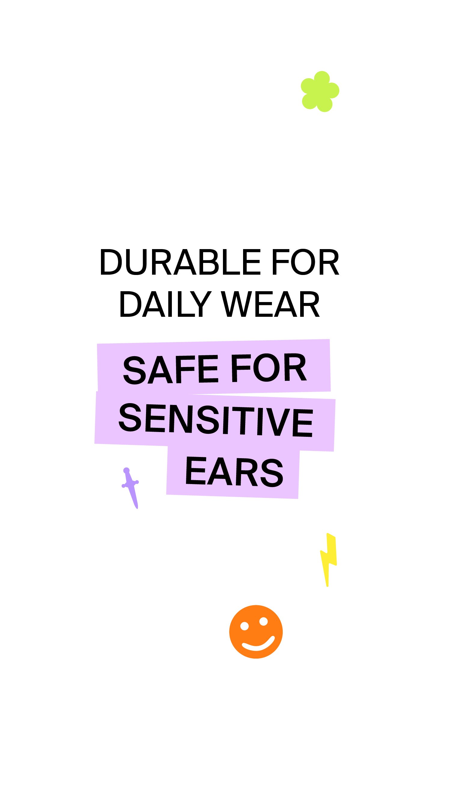 DURABLE FOR DAILY WEAR, SAFE FOR SENSITIVE EARS