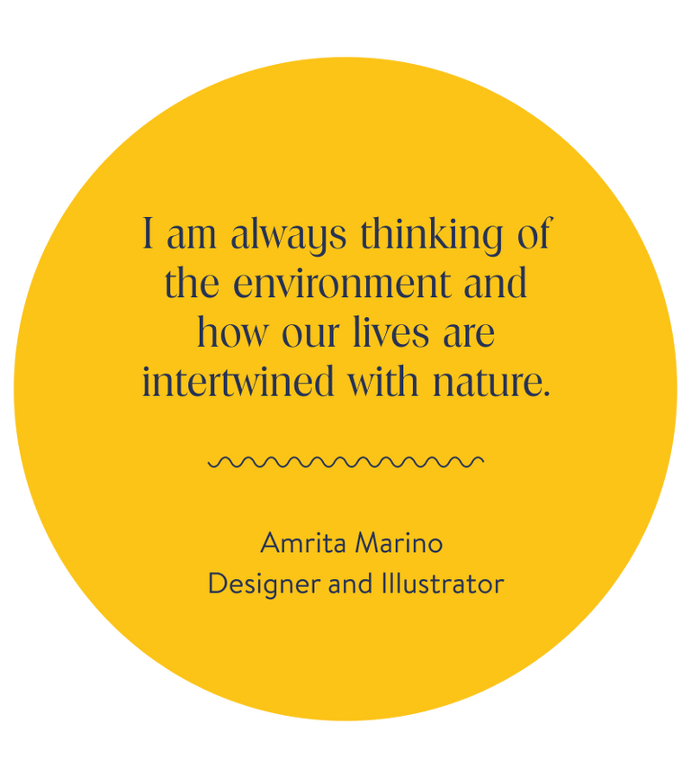 I am always thinking of the environment and how our lives are intertwined with nature.
Amrita Marino, Designer and Illustrator 