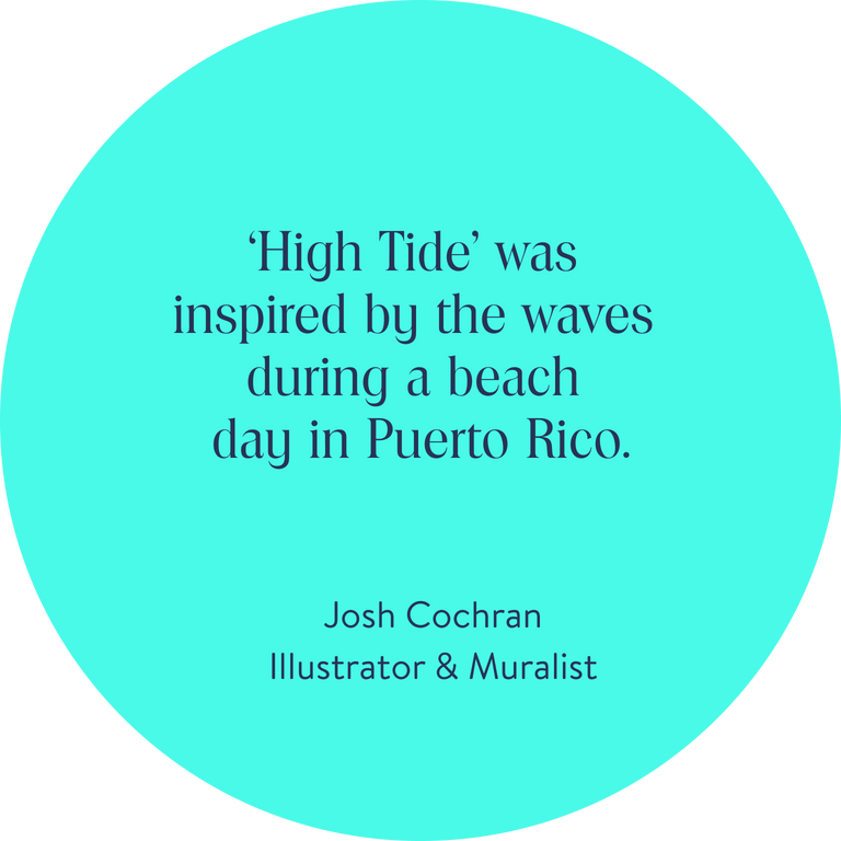 ‘High Tide’ was inspired by the waves during a beach day in Puerto Rico. 
Josh Cochran, Illustrator & Muralist 