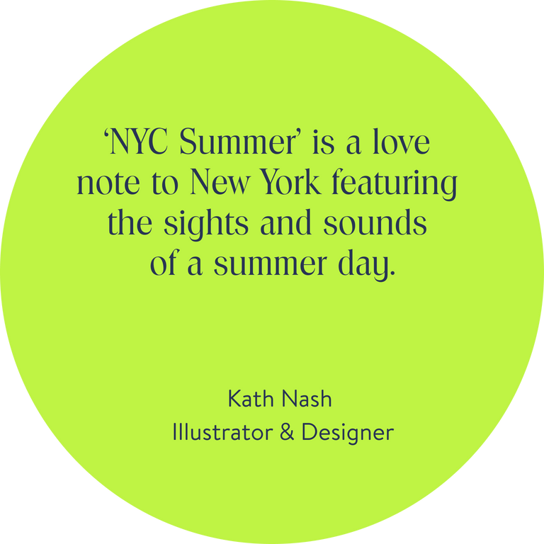 ‘NYC Summer’ is a love note to New York featuring the sights and sounds of a summer day.
Kath Nash, Illustrator & Designer 