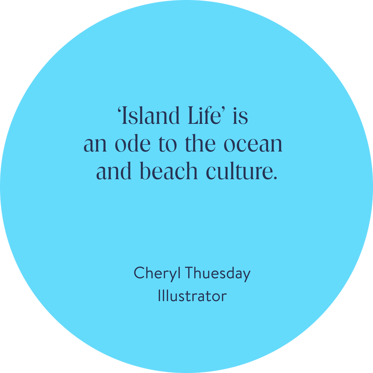 ‘Island Life’ is an ode to the ocean and beach culture. 
Cheryl Thuesday, Illustrator  

