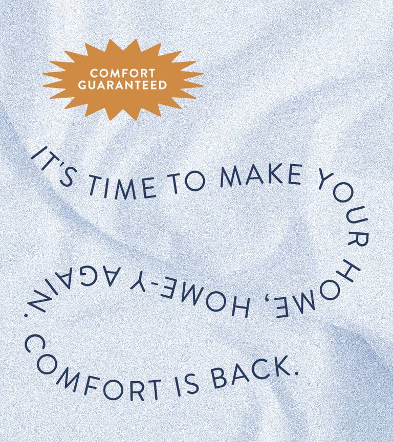 Comfort Guaranteed. It's time to make your home, home-ey again. Comfort's back.