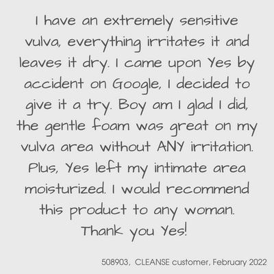 Customer testimonial for YES CLEANSE from February 2022

I have an extremely sensitive vulva, everything irritates it and leaves it dry.  I came upon YES by accident on Google.  I decided to give it a try.  Boy am I glad I did, the gentle foam was great on my vulva area without ANY irritation.  Plus, YES left my intimate area moisturised.  I would recommend this product to any woman.  Thank you YES!