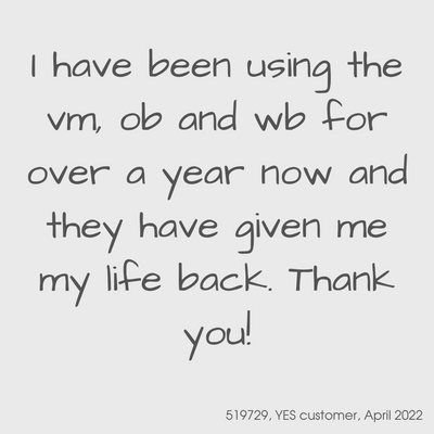 Testimonial from a YES customer in April 2022

I have been using the vm, ob, and wb for over a year now and they have given me my life back.  Thank you!