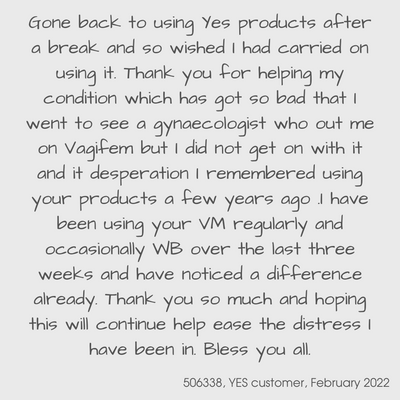 Testimonial from a YES customer in February 2022

Gone back to using YES products after a break and so wished I had carried on using it.  Thank you for helping my condition which has got so bad that I went to see a gynaecologist who put me on vagifem but I did not get on with it and in desperation I remembered using your products a few years ago.  I have been using your VM regularly and occasionally WB over the last three weeks and have noticed a difference already.  Thank you so much and hoping this will continue help to ease the distress I have been in.  Bless you all.  