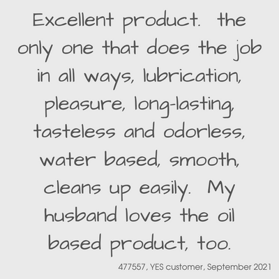 Testimonial from a YES customer in September 2021

Exellent product.  the only one that does the job in all ways, lubrication, pleasure, long-lasting, tasteless and odorless, water based, smooth, cleans up easily.  My husband loves the oil based product too.