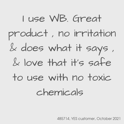 Testimonial from a YES customer in October 2021.

I use WB.  Great product, no irritation & does what it says & love that it's safe to use with no toxic chemicals
