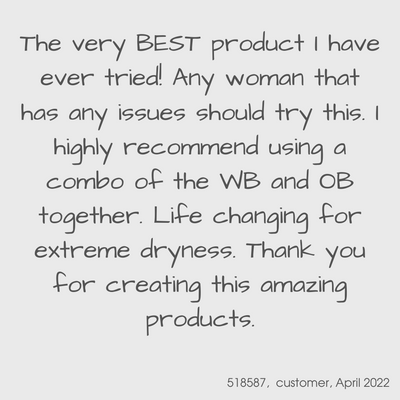 Testimonial from a YES customer in April 2022

The very BEST product I have ever tried! Any woman that has issues should try this.  I highly recommend using a combo of the WB and OB together.  Life changing for extreme dryness.  Thank you for creating this amazing products