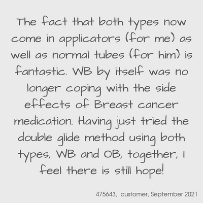 Testimonial from a YES customer in September 2021

The fact that both types now come in applicators (for me) as well as normal tubes (for him) is fantastic.  WB by itself was no longer coping with the side effects of breast cancer medication.  Having just tried the double glide method using both types, WB and OB, together.  I feel there is still hope!