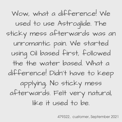 Testimonial from a YES customer in September 2021
Wow, what a difference! We used to use Astroglide. The sticky mess afterwards was an unromantic pain. We started using oil based first, followed the the water based. What a difference! Didn't have to keep applying, no sticky mess afterwards. Felt very natural, like it used to be.